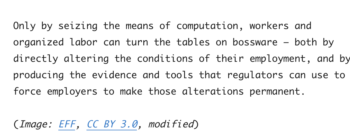 Cory Doctorow blog sample screenshot: contains this text: Only by seizing the means of computation, workers and organized labor can turn the tables on bossware - both by directly altering the conditions of their employment, and by producing the evidence and tools that regulators can use to force employers to make those alterations permanent.