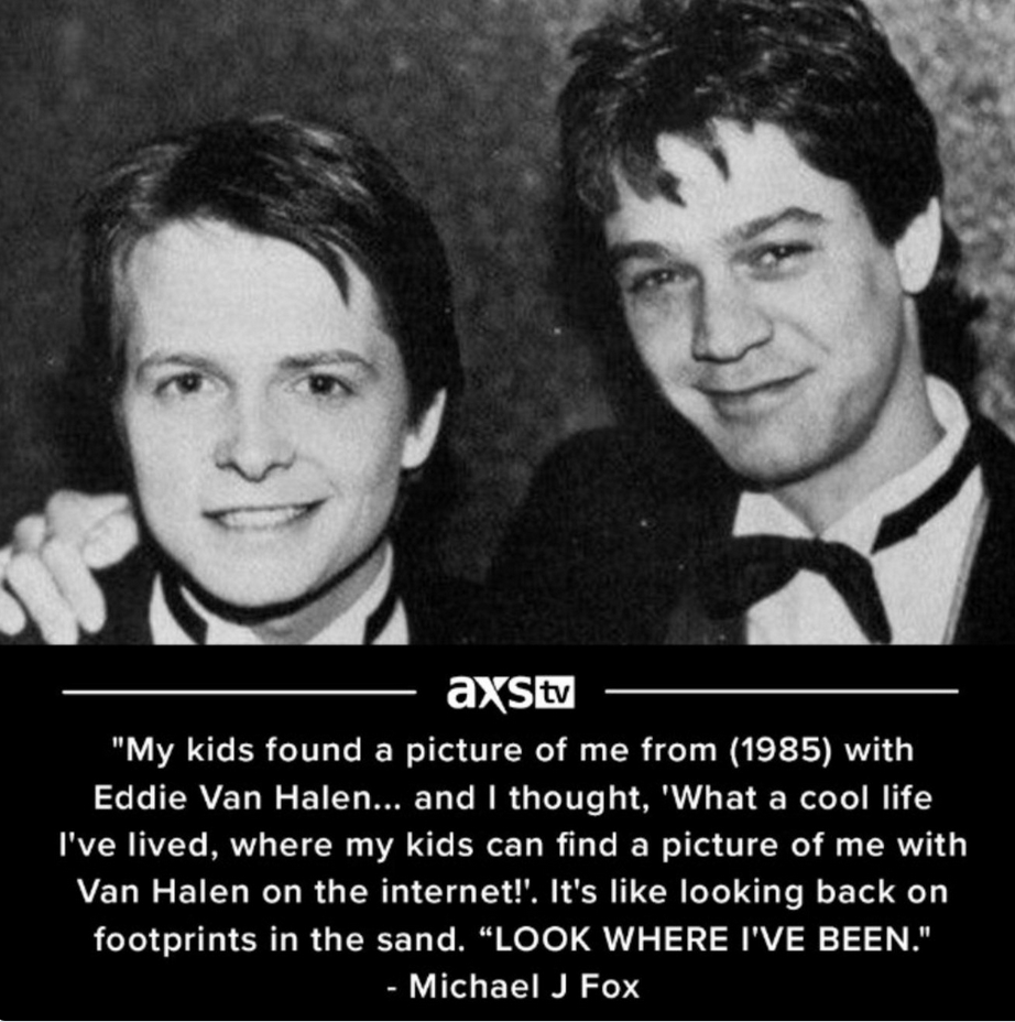 picture of Michael J. Fox with Eddie Van Halen in 1985, in tuxedos, with a caption of a quote from him: &ldquo;My kids found a picture of me from (1985) with Eddie Van Halen... and I thought, 'What a cool life I've lived, where my kids can find a picture of me with Van Halen on the internet!'. It's like looking back on footprints in the sand. &rdquo; LOOK WHERE I'VE BEEN. - Michael J Fox